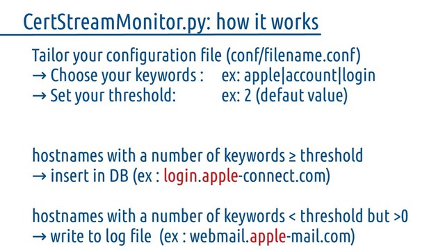 Tailor your configuration file (conf/filename.conf)
→ Choose your keywords : ex: apple|account|login
→ Set your threshold: ex: 2 (defaut value)
hostnames with a number of keywords ≥ threshold
insert in DB (ex :
→ login.apple-connect.com)
hostnames with a number of keywords < threshold but >0
write to log file (ex : webmail.
→ apple-mail.com)
CertStreamMonitor.py: how it works
