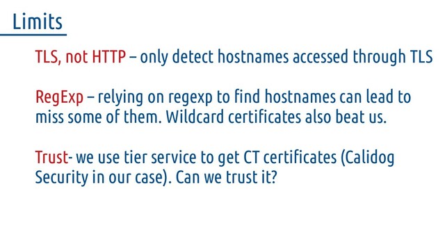 TLS, not HTTP – only detect hostnames accessed through TLS
RegExp – relying on regexp to find hostnames can lead to
miss some of them. Wildcard certificates also beat us.
Trust- we use tier service to get CT certificates (Calidog
Security in our case). Can we trust it?
Limits
