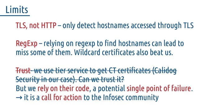 TLS, not HTTP – only detect hostnames accessed through TLS
RegExp – relying on regexp to find hostnames can lead to
miss some of them. Wildcard certificates also beat us.
Trust- we use tier service to get CT certificates (Calidog
Security in our case). Can we trust it?
But we rely on their code, a potential single point of failure.
it is a
→ call for action to the Infosec community
Limits
