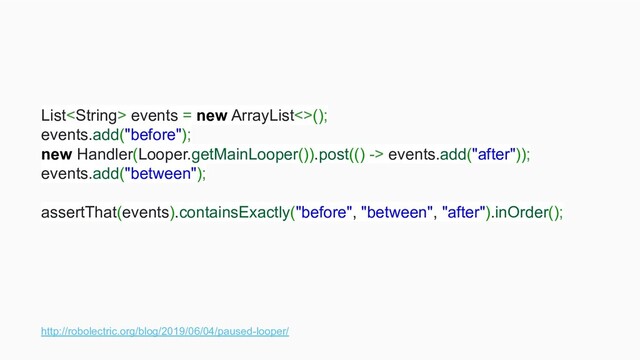 http://robolectric.org/blog/2019/06/04/paused-looper/
List events = new ArrayList<>();
events.add("before");
new Handler(Looper.getMainLooper()).post(() -> events.add("after"));
events.add("between");
assertThat(events).containsExactly("before", "between", "after").inOrder();
