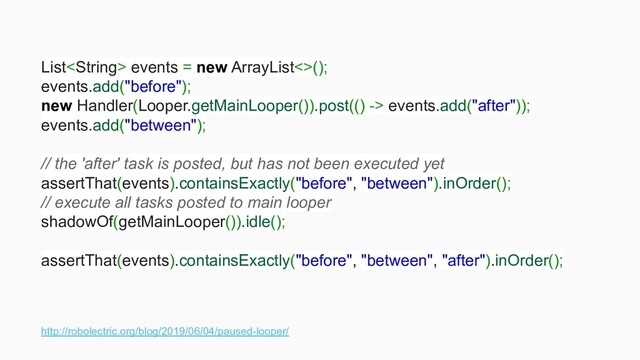 http://robolectric.org/blog/2019/06/04/paused-looper/
List events = new ArrayList<>();
events.add("before");
new Handler(Looper.getMainLooper()).post(() -> events.add("after"));
events.add("between");
// the 'after' task is posted, but has not been executed yet
assertThat(events).containsExactly("before", "between").inOrder();
// execute all tasks posted to main looper
shadowOf(getMainLooper()).idle();
assertThat(events).containsExactly("before", "between", "after").inOrder();
