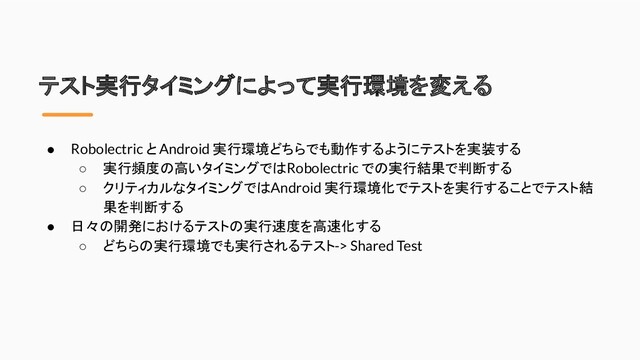 テスト実行タイミングによって実行環境を変える
● Robolectric と Android 実行環境どちらでも動作するようにテストを実装する
○ 実行頻度の高いタイミングでは Robolectric での実行結果で判断する
○ クリティカルなタイミングでは Android 実行環境化でテストを実行することでテスト結
果を判断する
● 日々の開発におけるテストの実行速度を高速化する
○ どちらの実行環境でも実行されるテスト -> Shared Test
