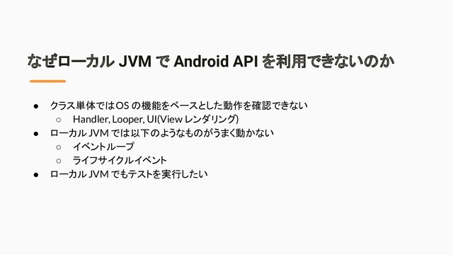 なぜローカル JVM で Android API を利用できないのか
● クラス単体では OS の機能をベースとした動作を確認できない
○ Handler, Looper, UI(View レンダリング)
● ローカル JVM では以下のようなものがうまく動かない
○ イベントループ
○ ライフサイクルイベント
● ローカル JVM でもテストを実行したい
