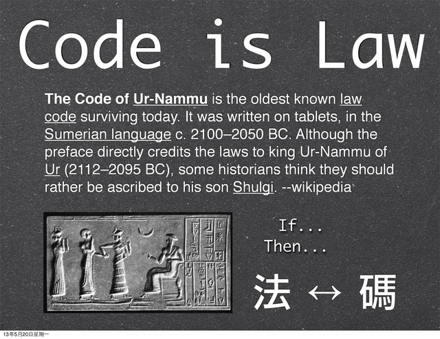 The Code of Ur-Nammu is the oldest known law
code surviving today. It was written on tablets, in the
Sumerian language c. 2100–2050 BC. Although the
preface directly credits the laws to king Ur-Nammu of
Ur (2112–2095 BC), some historians think they should
rather be ascribed to his son Shulgi. --wikipedia
If...
Then...
Code is Law
法	 ↔	 碼
13年5月20⽇日星期⼀一
