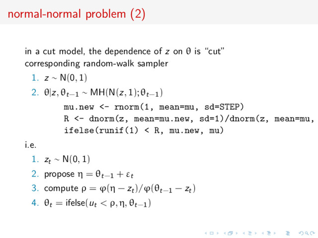 normal-normal problem (2)
in a cut model, the dependence of z on θ is “cut”
corresponding random-walk sampler
1. z ∼ N(0, 1)
2. θ|z, θt−1 ∼ MH(N(z, 1); θt−1)
mu.new <- rnorm(1, mean=mu, sd=STEP)
R <- dnorm(z, mean=mu.new, sd=1)/dnorm(z, mean=mu,
ifelse(runif(1) < R, mu.new, mu)
i.e.
1. zt ∼ N(0, 1)
2. propose η = θt−1 + εt
3. compute ρ = ϕ(η − zt)/ϕ(θt−1 − zt)
4. θt = ifelse(ut < ρ, η, θt−1)
