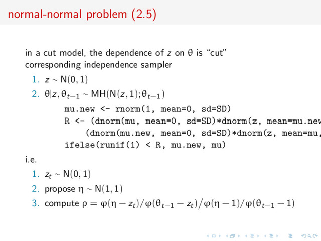 normal-normal problem (2.5)
in a cut model, the dependence of z on θ is “cut”
corresponding independence sampler
1. z ∼ N(0, 1)
2. θ|z, θt−1 ∼ MH(N(z, 1); θt−1)
mu.new <- rnorm(1, mean=0, sd=SD)
R <- (dnorm(mu, mean=0, sd=SD)*dnorm(z, mean=mu.new
(dnorm(mu.new, mean=0, sd=SD)*dnorm(z, mean=mu,
ifelse(runif(1) < R, mu.new, mu)
i.e.
1. zt ∼ N(0, 1)
2. propose η ∼ N(1, 1)
3. compute ρ = ϕ(η − zt)/ϕ(θt−1 − zt) ϕ(η − 1)/ϕ(θt−1 − 1)
