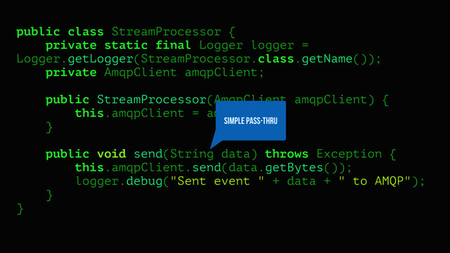 public class StreamProcessor {
private static final Logger logger =
Logger.getLogger(StreamProcessor.class.getName());
private AmqpClient amqpClient;
public StreamProcessor(AmqpClient amqpClient) {
this.amqpClient = amqpClient;
}
public void send(String data) throws Exception {
this.amqpClient.send(data.getBytes());
logger.debug("Sent event " + data + " to AMQP");
}
}
SIMPLE PASS-THRU
