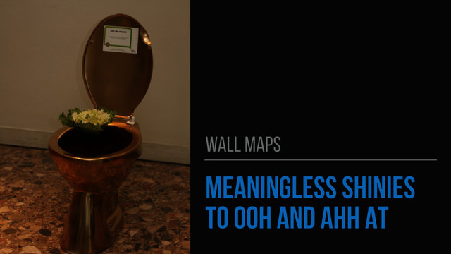 MEANINGLESS SHINIES
TO OOH AND AHH AT
WALL MAPS
