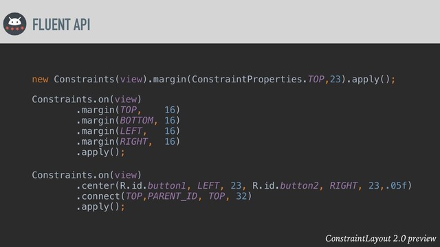 ConstraintLayout 2.0 preview
FLUENT API
new Constraints(view).margin(ConstraintProperties.TOP,23).apply();
Constraints.on(view)
.margin(TOP, 16)
.margin(BOTTOM, 16)
.margin(LEFT, 16)
.margin(RIGHT, 16)
.apply();
Constraints.on(view)
.center(R.id.button1, LEFT, 23, R.id.button2, RIGHT, 23,.05f)
.connect(TOP,PARENT_ID, TOP, 32)
.apply();

