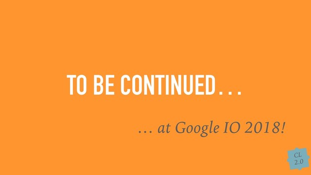 CL
2.0
TO BE CONTINUED…
… at Google IO 2018!
