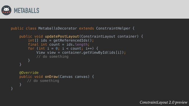 ConstraintLayout 2.0 preview
METABALLS
public class MetaballsDecorator extends ConstraintHelper {
public void updatePostLayout(ConstraintLayout container) {
int[] ids = getReferencedIds();
final int count = ids.length;
for (int i = 0; i < count; i++) {
View view = container.getViewById(ids[i]);
// do something
}
}
@Override
public void onDraw(Canvas canvas) {
// do something
}
}
