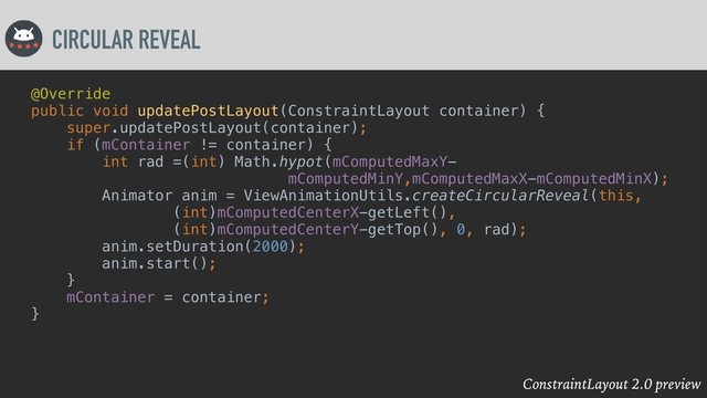 ConstraintLayout 2.0 preview
CIRCULAR REVEAL
@Override
public void updatePostLayout(ConstraintLayout container) {
super.updatePostLayout(container);
if (mContainer != container) {
int rad =(int) Math.hypot(mComputedMaxY-
mComputedMinY,mComputedMaxX-mComputedMinX);
Animator anim = ViewAnimationUtils.createCircularReveal(this,
(int)mComputedCenterX-getLeft(),
(int)mComputedCenterY-getTop(), 0, rad);
anim.setDuration(2000);
anim.start();
}
mContainer = container;
}
