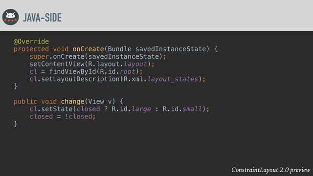 ConstraintLayout 2.0 preview
JAVA-SIDE
@Override
protected void onCreate(Bundle savedInstanceState) {
super.onCreate(savedInstanceState);
setContentView(R.layout.layout);
cl = findViewById(R.id.root);
cl.setLayoutDescription(R.xml.layout_states);
}
public void change(View v) {
cl.setState(closed ? R.id.large : R.id.small);
closed = !closed;
}
