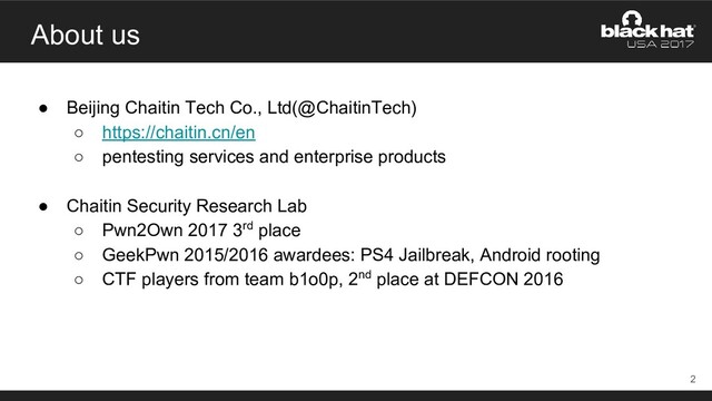 About us
● Beijing Chaitin Tech Co., Ltd(@ChaitinTech)
○ https://chaitin.cn/en
○ pentesting services and enterprise products
● Chaitin Security Research Lab
○ Pwn2Own 2017 3rd place
○ GeekPwn 2015/2016 awardees: PS4 Jailbreak, Android rooting
○ CTF players from team b1o0p, 2nd place at DEFCON 2016
2
