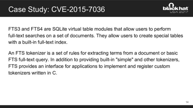 Case Study: CVE-2015-7036
FTS3 and FTS4 are SQLite virtual table modules that allow users to perform
full-text searches on a set of documents. They allow users to create special tables
with a built-in full-text index.
An FTS tokenizer is a set of rules for extracting terms from a document or basic
FTS full-text query. In addition to providing built-in "simple" and other tokenizers,
FTS provides an interface for applications to implement and register custom
tokenizers written in C.
14
