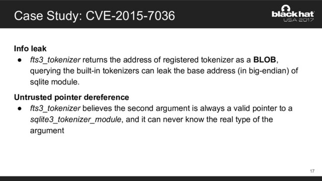 Case Study: CVE-2015-7036
Info leak
● fts3_tokenizer returns the address of registered tokenizer as a BLOB,
querying the built-in tokenizers can leak the base address (in big-endian) of
sqlite module.
Untrusted pointer dereference
● fts3_tokenizer believes the second argument is always a valid pointer to a
sqlite3_tokenizer_module, and it can never know the real type of the
argument
17
