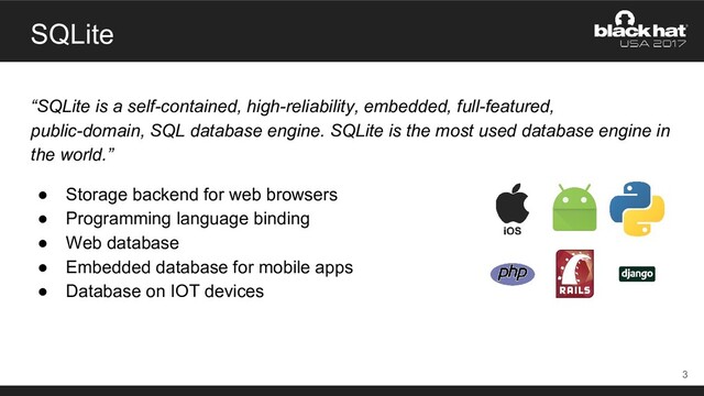 SQLite
“SQLite is a self-contained, high-reliability, embedded, full-featured,
public-domain, SQL database engine. SQLite is the most used database engine in
the world.”
● Storage backend for web browsers
● Programming language binding
● Web database
● Embedded database for mobile apps
● Database on IOT devices
3

