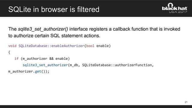 SQLite in browser is filtered
The sqlite3_set_authorizer() interface registers a callback function that is invoked
to authorize certain SQL statement actions.
void SQLiteDatabase::enableAuthorizer(bool enable)
{
if (m_authorizer && enable)
sqlite3_set_authorizer(m_db, SQLiteDatabase::authorizerFunction,
m_authorizer.get());
21
