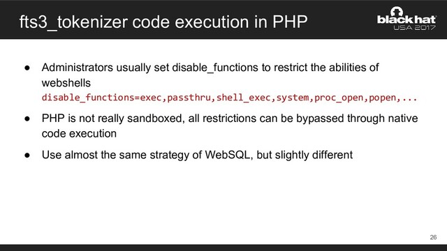 fts3_tokenizer code execution in PHP
● Administrators usually set disable_functions to restrict the abilities of
webshells
disable_functions=exec,passthru,shell_exec,system,proc_open,popen,...
● PHP is not really sandboxed, all restrictions can be bypassed through native
code execution
● Use almost the same strategy of WebSQL, but slightly different
26
