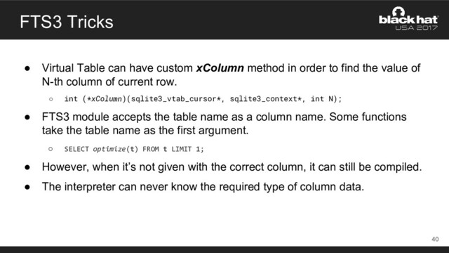 FTS3 Tricks
● Virtual Table can have custom xColumn method in order to find the value of
N-th column of current row.
○ int (*xColumn)(sqlite3_vtab_cursor*, sqlite3_context*, int N);
● FTS3 module accepts the table name as a column name. Some functions
take the table name as the first argument.
○ SELECT optimize(t) FROM t LIMIT 1;
● However, when it’s not given with the correct column, it can still be compiled.
● The interpreter can never know the required type of column data.
40
