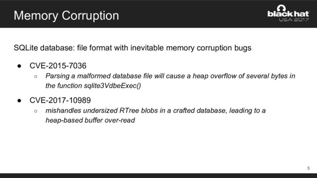 Memory Corruption
SQLite database: file format with inevitable memory corruption bugs
● CVE-2015-7036
○ Parsing a malformed database file will cause a heap overflow of several bytes in
the function sqlite3VdbeExec()
● CVE-2017-10989
○ mishandles undersized RTree blobs in a crafted database, leading to a
heap-based buffer over-read
5
