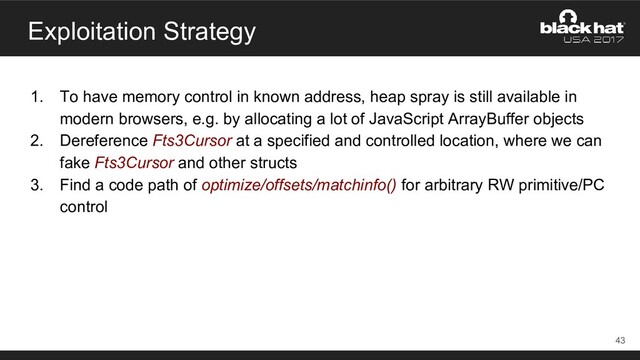 Exploitation Strategy
1. To have memory control in known address, heap spray is still available in
modern browsers, e.g. by allocating a lot of JavaScript ArrayBuffer objects
2. Dereference Fts3Cursor at a specified and controlled location, where we can
fake Fts3Cursor and other structs
3. Find a code path of optimize/offsets/matchinfo() for arbitrary RW primitive/PC
control
43
