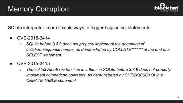Memory Corruption
SQLite interpreter: more flexible ways to trigger bugs in sql statements
● CVE-2015-3414
○ SQLite before 3.8.9 does not properly implement the dequoting of
collation-sequence names, as demonstrated by COLLATE"""""""" at the end of a
SELECT statement.
● CVE-2015-3415
○ The sqlite3VdbeExec function in vdbe.c in SQLite before 3.8.9 does not properly
implement comparison operators, as demonstrated by CHECK(0&O>O) in a
CREATE TABLE statement.
6
