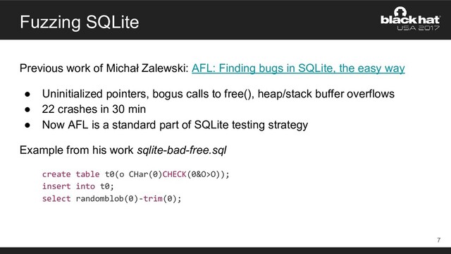 Fuzzing SQLite
Previous work of Michał Zalewski: AFL: Finding bugs in SQLite, the easy way
● Uninitialized pointers, bogus calls to free(), heap/stack buffer overflows
● 22 crashes in 30 min
● Now AFL is a standard part of SQLite testing strategy
Example from his work sqlite-bad-free.sql
create table t0(o CHar(0)CHECK(0&O>O));
insert into t0;
select randomblob(0)-trim(0);
7
