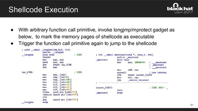 Shellcode Execution
● With arbitrary function call primitive, invoke longjmp/mprotect gadget as
below, to mark the memory pages of shellcode as executable
● Trigger the function call primitive again to jump to the shellcode
61
