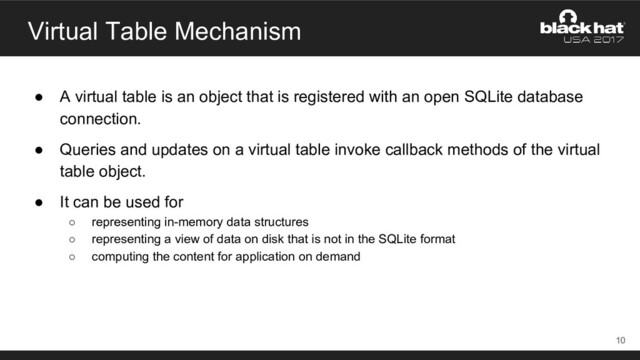 Virtual Table Mechanism
● A virtual table is an object that is registered with an open SQLite database
connection.
● Queries and updates on a virtual table invoke callback methods of the virtual
table object.
● It can be used for
○ representing in-memory data structures
○ representing a view of data on disk that is not in the SQLite format
○ computing the content for application on demand
10
