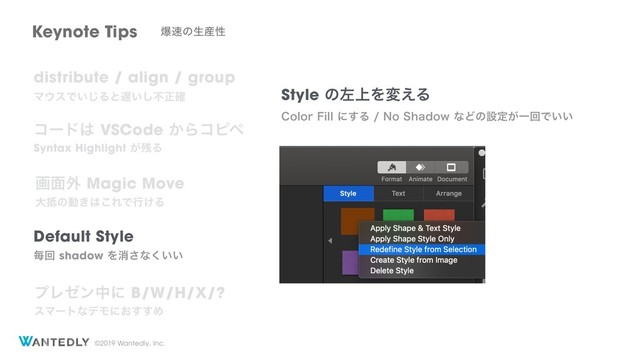 ©2019 Wantedly, Inc.
Keynote Tips ര଎ͷੜ࢈ੑ
distribute / align / group
Ϛ΢εͰ͍͡Δͱ஗͍͠ෆਖ਼֬
ίʔυ͸VSCode͔Βίϐϖ
Syntax Highlight͕࢒Δ
Default Style
ຖճshadowΛফ͞ͳ͍͍͘
ը໘֎Magic Move
େ఍ͷಈ͖͸͜ΕͰߦ͚Δ
ϓϨθϯதʹB/W/H/X/?
εϚʔτͳσϞʹ͓͢͢Ί
Style ͷࠨ্Λม͑Δ
$PMPS'JMMʹ͢Δ/P4IBEPXͳͲͷઃఆ͕ҰճͰ͍͍
