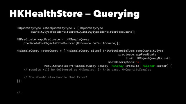 HKHealthStore — Querying
HKQuantityType *stepQuantityType = [HKQuantityType
quantityTypeForIdentifier:HKQuantityTypeIdentifierStepCount];
NSPredicate *appPredicate = [HKSampleQuery
predicateForObjectsFromSource:[HKSource defaultSource]];
HKSampleQuery *stepQuery = [[HKSampleQuery alloc] initWithSampleType:stepQuantityType
predicate:appPredicate
limit:HKObjectQueryNoLimit
sortDescriptors:nil
resultsHandler:^(HKSampleQuery *query, NSArray *results, NSError *error) {
// results will be delivered as HKSamples. In this case, HKQuantitySamples.
// You should also handle that Error!
}];
//…
