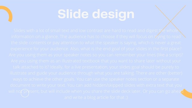 Slide design
Slides with a lot of small text and low contrast are hard to read and digest the whole
information on a glance. The audience has to choose if they will focus on trying to read
the slide contents or pay attention to what the speaker is saying, which is never a great
experience for your audience. Also, what is the end goal of your slides in the first place?
Are you using them as your speaker notes so you can remember your lines (like a script)?
Are you using them as an illustrated textbook that you want to share later without your
talk attached to it? Ideally, for a live presentation, your slides goal should be purely to
illustrate and guide your audience through what you are talking. There are other (better)
ways to achieve the other goals. You can use the speaker notes section or a separate
document to write your text. You can add hidden/skipped slides with extra text that you
will not present, but will include when you share the slide deck later. Or you can go ahead
and write a blog article for that ;)
