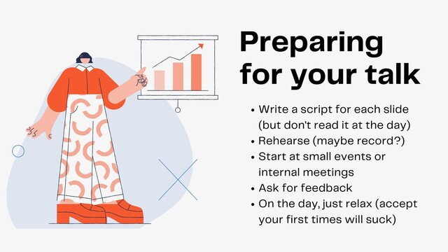 Write a script for each slide
(but don't read it at the day)
Rehearse (maybe record?)
Start at small events or
internal meetings
Ask for feedback
On the day, just relax (accept
your first times will suck)
Preparing
for your talk
