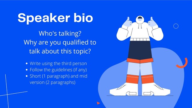 Speaker bio
Who's talking?
Why are you qualified to
talk about this topic?
Write using the third person
Follow the guidelines (if any)
Short (1 paragraph) and mid
version (2 paragraphs)
