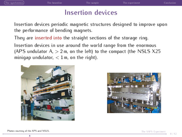 The synchrotron The beamline The sample The experiment Conclusion
Insertion devices
Insertion devices periodic magnetic structures designed to improve upon
the performance of bending magnets.
They are inserted into the straight sections of the storage ring.
Insertion devices in use around the world range from the enormous
(APS undulator A, > 2 m, on the left) to the compact (the NSLS X25
minigap undulator, < 1 m, on the right).
8 / 42
The XAFS Experiment
Photos courtesy of the APS and NSLS.
