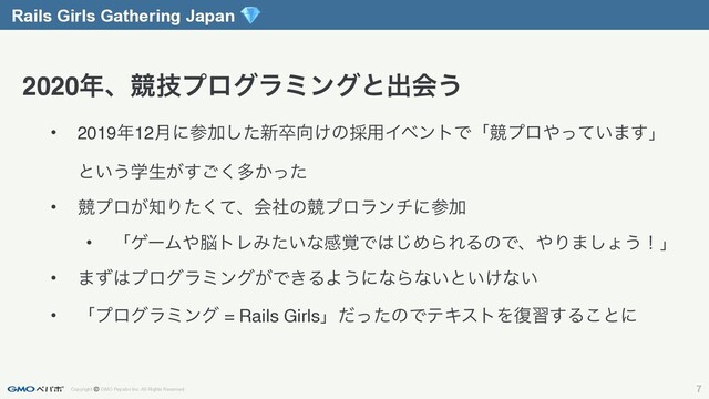 Copyright © GMO Pepabo Inc. All Rights Reserved. 7
Rails Girls Gathering Japan 
• 2019೥12݄ʹࢀՃͨ͠৽ଔ޲͚ͷ࠾༻ΠϕϯτͰʮڝϓϩ΍͍ͬͯ·͢ʯ
ͱ͍͏ֶੜ͕͘͢͝ଟ͔ͬͨ
• ڝϓϩ͕஌Γͨͯ͘ɺձࣾͷڝϓϩϥϯνʹࢀՃ
• ʮήʔϜ΍೴τϨΈ͍ͨͳײ֮Ͱ͸͡ΊΒΕΔͷͰɺ΍Γ·͠ΐ͏ʂʯ
• ·ͣ͸ϓϩάϥϛϯά͕Ͱ͖ΔΑ͏ʹͳΒͳ͍ͱ͍͚ͳ͍
• ʮϓϩάϥϛϯά = Rails GirlsʯͩͬͨͷͰςΩετΛ෮श͢Δ͜ͱʹ
2020೥ɺڝٕϓϩάϥϛϯάͱग़ձ͏
Rails Girls Gathering Japan 
