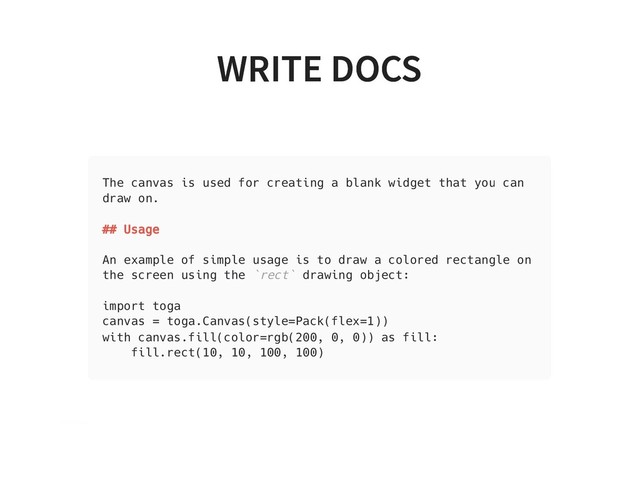 WRITE DOCS
WRITE DOCS
The canvas is used for creating a blank widget that you can
draw on.
## Usage
An example of simple usage is to draw a colored rectangle on
the screen using the `rect` drawing object:
import toga
canvas = toga.Canvas(style=Pack(flex=1))
with canvas.fill(color=rgb(200, 0, 0)) as fill:
fill.rect(10, 10, 100, 100)
