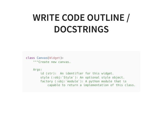 WRITE CODE OUTLINE /
WRITE CODE OUTLINE /
DOCSTRINGS
DOCSTRINGS
class Canvas(Widget):
"""Create new canvas.
Args:
id (str): An identifier for this widget.
style (:obj:`Style`): An optional style object.
factory (:obj:`module`): A python module that is
capable to return a implementation of this class.
