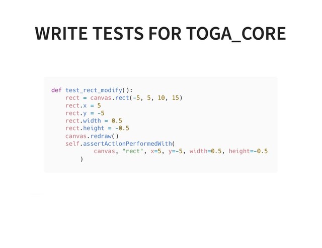 WRITE TESTS FOR TOGA_CORE
WRITE TESTS FOR TOGA_CORE
def test_rect_modify():
rect = canvas.rect(-5, 5, 10, 15)
rect.x = 5
rect.y = -5
rect.width = 0.5
rect.height = -0.5
canvas.redraw()
self.assertActionPerformedWith(
canvas, "rect", x=5, y=-5, width=0.5, height=-0.5
)

