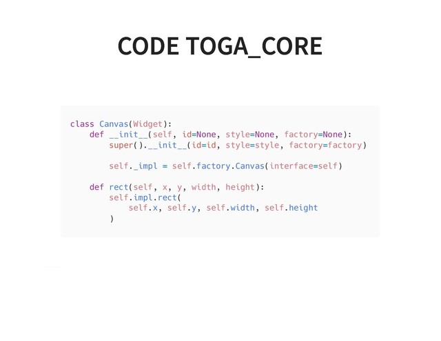 CODE TOGA_CORE
CODE TOGA_CORE
class Canvas(Widget):
def __init__(self, id=None, style=None, factory=None):
super().__init__(id=id, style=style, factory=factory)
self._impl = self.factory.Canvas(interface=self)
def rect(self, x, y, width, height):
self.impl.rect(
self.x, self.y, self.width, self.height
)

