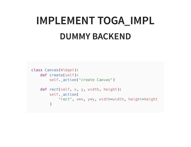 IMPLEMENT TOGA_IMPL
IMPLEMENT TOGA_IMPL
DUMMY BACKEND
DUMMY BACKEND
class Canvas(Widget):
def create(self):
self._action("create Canvas")
def rect(self, x, y, width, height):
self._action(
"rect", x=x, y=y, width=width, height=height
)
