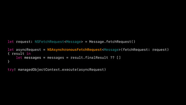 let request: NSFetchRequest = Message.fetchRequest()
let asyncRequest = NSAsynchronousFetchRequest(fetchRequest: request)
{ result in
let messages = messages = result.finalResult ?? []
}
try! managedObjectContext.execute(asyncRequest)
