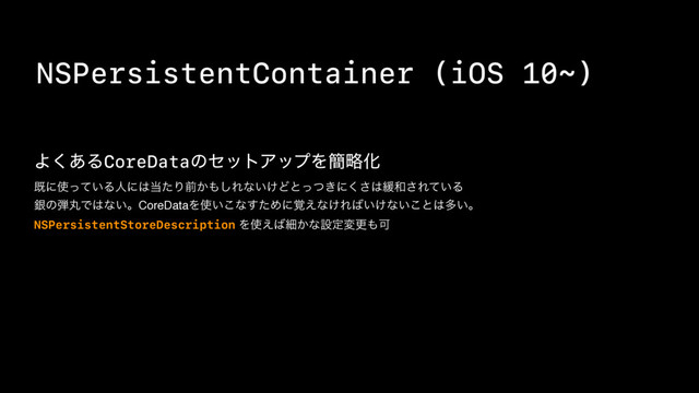 NSPersistentContainer (iOS 10~)
Α͋͘ΔCoreDataͷηοτΞοϓΛ؆ུԽ
طʹ࢖͍ͬͯΔਓʹ͸౰ͨΓલ͔΋͠Εͳ͍͚Ͳͱ͖ͬͭʹ͘͞͸؇࿨͞Ε͍ͯΔ
ۜͷ஄ؙͰ͸ͳ͍ɻCoreDataΛ࢖͍͜ͳͨ͢Ίʹ֮͑ͳ͚Ε͹͍͚ͳ͍͜ͱ͸ଟ͍ɻ
NSPersistentStoreDescription Λ࢖͑͹ࡉ͔ͳઃఆมߋ΋Մ

