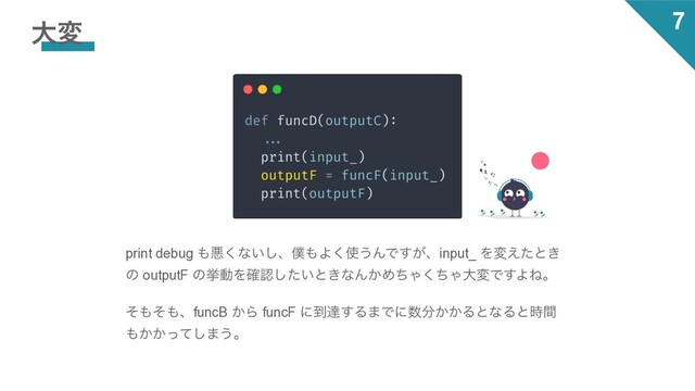 7
େม
print debug ΋ѱ͘ͳ͍͠ɺ๻΋Α͘࢖͏ΜͰ͕͢ɺinput_ Λม͑ͨͱ͖
ͷ outputF ͷڍಈΛ֬ೝ͍ͨ͠ͱ͖ͳΜ͔ΊͪΌͪ͘ΌେมͰ͢ΑͶɻ
ͦ΋ͦ΋ɺfuncB ͔Β funcF ʹ౸ୡ͢Δ·Ͱʹ਺෼͔͔ΔͱͳΔͱ࣌ؒ
΋͔͔ͬͯ͠·͏ɻ
