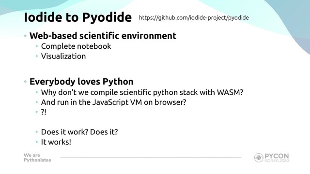Iodide to Pyodide
• Web-based scientific environment
• Complete notebook
• Visualization
• Everybody loves Python
• Why don’t we compile scientific python stack with WASM?
• And run in the JavaScript VM on browser?
• ?!
• Does it work? Does it?
• It works!
https://github.com/iodide-project/pyodide
