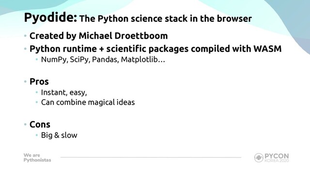 Pyodide: The Python science stack in the browser
• Created by Michael Droettboom
• Python runtime + scientific packages compiled with WASM
• NumPy, SciPy, Pandas, Matplotlib…
• Pros
• Instant, easy,
• Can combine magical ideas
• Cons
• Big & slow
